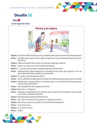20
Cuaderno de trabajo - Período 3 - Lenguaje - Grado 5°
Perico y el viajero
Viajero:	 (Convozamable.)Porfavor,niño¿quédebotomarparairalaterminaldetransportes?
Perico:	 No debe tomar nada. Si toma algo, en lugar de ir a la terminal de transportes se va ir
a la cárcel.
Viajero:	 (Algo extrañado.) Quiero decir, en qué bus tengo que subirme.
Perico:	 Bueno, en el que va a la terminal de transportes.
Viajero:	 […] Lo que quiero saber es dónde tengo que tomar el bus.
Perico:	 (Despreciativo.) ¡Qué pregunta! En la parada de los buses, por supuesto. A no ser
que usted sepa tomar cuando se va moviendo.
Viajero:	 Sí, sí, pero, ¿por dónde pasa el bus?
Perico:	 ¡Por la calle! ¡Eso lo sabe todo el mundo! ¿Por dónde quiere que pase! ¿Por la vereda?
Viajero:	 (Poniéndose nervioso.) Mira: si tú tuvieras que ir a la terminal de transportes para
salir de viaje, ¿qué harías?
Perico:	 Iría a despedirme de mi papá y mi mamá.
Viajero:	 Bien, bien. ¿Y después?
Perico:	 Después me despediría de mi tía Rosa, que siempre me da mil pesos cada vez que
voy a verla, y después iría donde…
Viajero:	 (Desesperado, gritando.) ¡Mamma mía!
Perico:	 No, a ver a su mamá no iría, porque ni siquiera la conozco.
Viajero:	 Pero dime, ¿nunca has estado en la terminal de transportes?
Perico:	 Sí, muchas veces.
Viajero:	 ¿Y te fuiste en bus?
Perico:	¡Claro!
Desafío 32
Reto 1
Lee el siguiente texto.
 