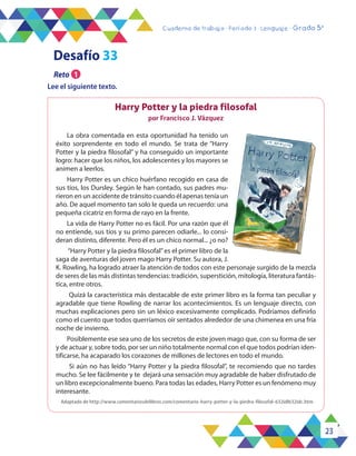 23
Cuaderno de trabajo - Período 3 - Lenguaje - Grado 5°
Harry Potter y la piedra filosofal
por Francisco J. Vázquez
La obra comentada en esta oportunidad ha tenido un
éxito sorprendente en todo el mundo. Se trata de “Harry
Potter y la piedra filosofal” y ha conseguido un importante
logro: hacer que los niños, los adolescentes y los mayores se
animen a leerlos.
Harry Potter es un chico huérfano recogido en casa de
sus tíos, los Dursley. Según le han contado, sus padres mu-
rieron en un accidente de tránsito cuando él apenas tenía un
año. De aquel momento tan solo le queda un recuerdo: una
pequeña cicatriz en forma de rayo en la frente.
La vida de Harry Potter no es fácil. Por una razón que él
no entiende, sus tíos y su primo parecen odiarle... lo consi-
deran distinto, diferente. Pero él es un chico normal... ¿o no?
“Harry Potter y la piedra filosofal”es el primer libro de la
saga de aventuras del joven mago Harry Potter. Su autora, J.
K. Rowling, ha logrado atraer la atención de todos con este personaje surgido de la mezcla
de seres de las más distintas tendencias: tradición, superstición, mitología, literatura fantás-
tica, entre otros.
Quizá la característica más destacable de este primer libro es la forma tan peculiar y
agradable que tiene Rowling de narrar los acontecimientos. Es un lenguaje directo, con
muchas explicaciones pero sin un léxico excesivamente complicado. Podríamos definirlo
como el cuento que todos querríamos oír sentados alrededor de una chimenea en una fría
noche de invierno.
Posiblemente ese sea uno de los secretos de este joven mago que, con su forma de ser
y de actuar y, sobre todo, por ser un niño totalmente normal con el que todos podrían iden-
tificarse, ha acaparado los corazones de millones de lectores en todo el mundo.
Si aún no has leído “Harry Potter y la piedra filosofal”, te recomiendo que no tardes
mucho. Se lee fácilmente y te dejará una sensación muy agradable de haber disfrutado de
un libro excepcionalmente bueno. Para todas las edades, Harry Potter es un fenómeno muy
interesante.
Adaptado de http://www.comentariosdelibros.com/comentario-harry-potter-y-la-piedra-filosofal-632idl632idc.htm
Lee el siguiente texto.
Desafío 33
Reto 1
 