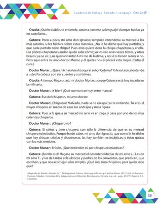 39
Cuaderno de trabajo - Período 3 - Lenguaje - Grado 5°
Otaola: ¡Quién diablos te entiende, cotorra, con ese tu lenguaje! Aunque hablas ya
en castellano...
Cotorra: Poco a poco, mi amo don Ignacio; tampoco entendería su merced a los
más sabidos, si les hablara sobre estas materias. ¿No le he dicho que hay partidos, y
que cada partido tiene chispa? Pues esto quiere decir la chispa chapetona y criolla.
Los pobres chapetones andan quién sabe cómo; yo los veo unas veces tristes, y otras
bravos; ya se ve: ¡Los querían tanto! A mí me da lástima, y no sé si tienen razón, o no.
Pero aquí entra mi amo doctor Munar, y él quizás nos explicará esto mejor. (Entra el
cura.)
Doctor Munar:: ¿Qué cháchara tendrá aquí el señor Cotorra?Ya le estará calentando
a usted la cabeza con sus cuentos y sus latines.
Otaola: A tiempo llega usted, mi doctor Munar; porque Cotorra está hoy tocado en
la milinaria.
Doctor Munar:: ¡Y bien! ¿Qué cuento trae hoy entre manos?
Cotorra: Eso del chispatus, mi amo doctor.
Doctor Munar: ¡Chispatus! Malvado, nada se te escapa; ya te entiendo. Tú eres el
mayor chispero en medio de esos tus andrajos y mala figura.
Cotorra: Pues a fe que a su merced no se le va en zaga, y pasa por uno de los más
calientes chisperos.
Doctor Munar:: ¿Chispero yo?
Cotorra: Sí señor, y bien chispero; con sólo la diferencia de que es su merced
chispero eclesiástico. Porque ha de saber, mi amo don Ignacio, que como le he dicho
que hay chispas criollas y chapetonas, las hay también eclesiásticas; y éstas quizás
son las más temibles.
Doctor Munar:: Bribón, ¿Qué entiendes tú por chispas eclesiásticas?
Cotorra: ¡Bonito está! Hágase su merced el desentendido: las de mi amo L... Las de
mi amo T... y las de tantos eclesiásticos y padres de los conventos, que predican, que
escriben, y que nos aconsejan a los simples. ¿Qué son, sino chisperos, para quién sabe
qué?
Adaptado de: Nariño, Antonio. (s.f). Diálogo entre Cotorra, don Ignacio Otaola y el doctor Munar, 1811. En M. d. Nacional,
Poemas, Fábulas e historias de la Independencia (Colección Bicentenario, Historia hoy. ed., págs. 69-72). Bogotá, D.C,
Colombia.
 