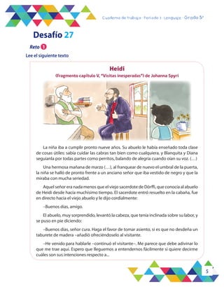 5
Cuaderno de trabajo - Período 3 - Lenguaje - Grado 5°
Heidi
(Fragmento capítulo V, “Visitas inesperadas”) de Johanna Spyri
La niña iba a cumplir pronto nueve años. Su abuelo le había enseñado toda clase
de cosas útiles: sabía cuidar las cabras tan bien como cualquiera, y Blanquita y Diana
seguíanla por todas partes como perritos, balando de alegría cuando oían su voz. (…)
Una hermosa mañana de marzo (…), al franquear de nuevo el umbral de la puerta,
la niña se halló de pronto frente a un anciano señor que iba vestido de negro y que la
miraba con mucha seriedad.
Aquel señor era nada menos que el viejo sacerdote de Dörffi, que conocía al abuelo
de Heidi desde hacía muchísimo tiempo. El sacerdote entró resuelto en la cabaña, fue
en directo hacia el viejo abuelo y le dijo cordialmente:
–Buenos días, amigo.
El abuelo, muy sorprendido, levantó la cabeza, que tenía inclinada sobre su labor, y
se puso en pie diciendo:
–Buenos días, señor cura. Haga el favor de tomar asiento, si es que no desdeña un
taburete de madera –añadió ofreciéndoselo al visitante.
–He venido para hablarle –continuó el visitante–. Me parece que debe adivinar lo
que me trae aquí. Espero que lleguemos a entendernos fácilmente si quiere decirme
cuáles son sus intenciones respecto a...
Desafío 27
Lee el siguiente texto
Reto 1
 