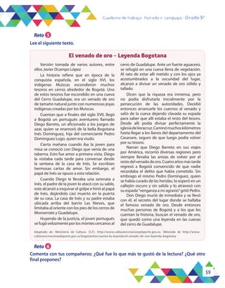 59
Cuaderno de trabajo - Período 4 - Lenguaje - Grado 5°
El venado de oro - Leyenda Bogotana
Versión tomada de varios autores, entre
ellos Javier Ocampo López
La historia refiere que en época de la
conquista española, en el siglo XVI, los
indígenas Muiscas escondieron muchos
tesoros en cerros alrededor de Bogotá. Uno
de estos tesoros fue escondido en una cueva
del Cerro Guadalupe, era un venado de oro
de tamaño natural junto con numerosas joyas
indígenas creadas por los Muiscas.
Cuentan que a finales del siglo XVII, llegó
a Bogotá un portugués aventurero llamado
Diego Barreto, un aficionado a los juegos de
azar, quien se enamoró de la bella Bogotana
Inés Domínguez, hija del comerciante Pedro
Domínguez Lugo, quien era viudo.
Cierta mañana cuando iba la joven para
misa se conoció con Diego que venía de una
taberna. Esto fue amor a primera vista, Diego
la visitaba cada tarde para conversar desde
la ventana de la casa de Inés. Se escribían
hermosas cartas de amor. Sin embargo, el
papá de Inés se opuso a esta relación.
Cuando Diego le llevaba una serenata a
Inés, el padre de la joven lo atacó con su sable,
este alcanzó a esquivar el golpe e hirió al papá
de Inés, dejándolo casi muerto en la puerta
de su casa. La casa de Inés y su padre estaba
ubicada arriba del barrio Las Nieves, que
limitaba al oriente con los pies de los cerros de
Monserrate y Guadalupe.
Huyendo de la justicia, el joven portugués
se fugó velozmente por los montes cercanos al
cerro de Guadalupe. Ante un fuerte aguacero,
se refugió en una cueva llena de vegetación.
Al rato de estar allí metido y con los ojos ya
acostumbrados a la oscuridad del lugar,
alcanzó a divisar un venado de oro sólido y
tallado.
Dicen que la riqueza era inmensa, pero
no podía disfrutarla inicialmente por la
persecución de las autoridades. Decidió
entonces arrancarle los cuernos al venado y
salió de la cueva dejando clavada su espada
para saber que allí estaba el resto del tesoro.
Desde allí podía divisar perfectamente la
iglesiadeVeracruz.Caminómuchoskilómetros
hasta llegar a los llanos del departamento del
Casanare, seguro de que luego podía volver
por su tesoro.
Narran que Diego Barreto en sus viajes
por América, recorrió diversas regiones pero
siempre llevaba las ansias de volver por el
restodelvenadodeoro.Cuatroañosmástarde
regresó a Bogotá convencido de que nadie
recordaba el delito que había cometido. Sin
embrago el mismo Pedro Domínguez, quien
se había curado de las heridas, lo esperó en un
callejón oscuro y sin salida y lo atravesó con
su espada“venganza a mi agravio”gritó Pedro.
Don Diego murió de inmediato y se llevó
con él, el secreto del lugar donde se hallaba
el famoso venado de oro. Desde entonces
muchas personas de Bogotá y a los que les
cuentan la historia, buscan el venado de oro,
que quedó como una leyenda en las cuevas
del cerro de Guadalupe.
Adaptado de: Ministerio de Cultura. (S.F). http://www.culturarecreacionydeporte.gov.co. Obtenido de http://www.
culturarecreacionydeporte.gov.co/bogotanitos/cuenta-la-leyenda/el-venado-de-oro-leyenda-bogotana
Reto 6
Comenta con tus compañeros: ¿Qué fue lo que más te gustó de la lectura? ¿Qué otro
final propones?
Reto 5
Lee el siguiente texto.
 