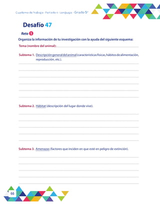 66
Cuaderno de trabajo - Período 4 - Lenguaje - Grado 5°
Subtema 3.	Amenazas (factores que inciden en que esté en peligro de extinción).
Subtema 2.	 Hábitat (descripción del lugar donde vive).
Tema (nombre del animal):
Subtema 1.	Descripcióngeneraldelanimal(característicasfísicas,hábitosdealimentación,
reproducción, etc.).
Desafío 47
Organiza la información de tu investigación con la ayuda del siguiente esquema:
Reto 1
 