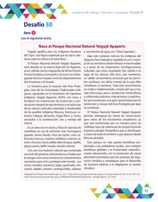 73
Cuaderno de trabajo - Período 4 - Lenguaje - Grado 5°
Clase /
Desafío 50
Adaptado de Parquesnacionales.gov.co. (S.F). http://www.parquesnacionales.gov.co. Recuperado el 05 de 12 de 2015, de
http://www.parquesnacionales.gov.co/PNN/portel/libreria/php/frame_detalle.php?h_id=6457
Yaigojé significa para los indígenas Remanso
del Tigre, una figura espiritual que les da la sabi-
duría sobre la cultura y la naturaleza.
El Parque Nacional Natural Yaigojé Apaporis,
está ubicado en la cuenca baja del río Apaporis,
al sur colinda con los resguardos de Mirita-Paraná,
Puerto Córdoba y Comeyafú y al norte con el Res-
guardo del Gran Vaupés, entre los departamentos
del Amazonas y el Vaupés.
La iniciativa para la creación del Área Prote-
gida, nace de las Autoridades Tradicionales Indí-
genas, agrupadas en la Asociación de Capitanes
Indígenas Yaigojé Apaporis, ACIYA, con miras a
fortalecer los mecanismos de protección y con-
servación integral de este territorio y en particular
de los valores culturales materiales e inmateriales
de los pueblos indígenas Macuna, Tanimuca, Le-
tuama, Cabiyari, Barazano, Yujup-Macu y Yauna,
asociados a la conservación, uso y manejo del
mismo.
Es un área rica en fauna y flora,16 especies de
mamíferos en vía de extinción (oso hormiguero
gigante, mono cotudo, mico de noche, mico co-
limocho, huicoco, maicero cariblanco, maicero ca-
chón, churuco, mono ardilla, lobo de agua, tigrillo,
jaguar, puma, delfín rosado, manatí y danta).
Con una rica tradición cultural que contempla
una serie de prácticas chamanísticas y rituales que
le otorgan a los seres humanos los conocimientos
necesarios para vivir y proteger este mundo. Los
cerros, raudales, remansos, lagos, quebradas, ríos,
cuevas, salados, piedras, cananguchales, sabanas
y nacimientos de agua, son “Sitios Sagrados”,
Bajo este contexto cultural, los indígenas del
Apaporis han realizado y regulado el uso y mane-
jo de sus territorios desde tiempos inmemorables
y, a pesar de las importantes transfiguraciones
culturales que estas sociedades han sufrido a lo
largo de los últimos 200 años, aún mantienen
un sólido conocimiento ancestral que les permi-
ten continuar con dicho manejo de lo que ellos
consideran su territorio. Todo este conocimiento
es vivido e implementado, a través del uso y ma-
nejo físico (caza, pesca, recolección, horticultura),
y sofisticadas prácticas chamanísticas o espiritua-
les que constituyen una gran oportunidad para la
protección y manejo del Área Protegida que aquí
se constituye.
El Parque Nacional Natural Yaigojé Apaporis
permite sobrepasar las metas de conservación
para varios de los ecosistemas amazónicos; ya
que está conformado por un mosaico único de
múltiples tipos de coberturas de bosque húmedo
tropical y paisajes fisiográficos que se distribuyen
a través de todo el territorio y que abarcan desde
llanuras aluviales.
Este parque no sólo genera beneficios am-
bientales a los pobladores locales, sino también
beneficios globales a la humanidad, específica-
mente relacionados con la protección de zonas
altamente prioritarias para los procesos de regu-
lación climática y estratégicas para el desarrollo
de acciones relativas a la adaptación al cambio
climático.
Nace el Parque Nacional Natural Yaigojé Apaporis
Reto 1
Lee el siguiente texto.
2
 