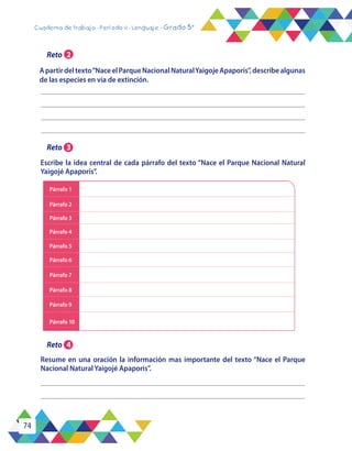 74
Cuaderno de trabajo - Período 4 - Lenguaje - Grado 5°
Párrafo 1
Párrafo 2
Párrafo 3
Párrafo 4
Párrafo 5
Párrafo 6
Párrafo 7
Párrafo 8
Párrafo 9
Párrafo 10
Resume en una oración la información mas importante del texto “Nace el Parque
Nacional Natural Yaigojé Apaporis”.
Escribe la idea central de cada párrafo del texto “Nace el Parque Nacional Natural
Yaigojé Apaporis”.
Reto 2
Reto 3
Reto 4
Apartirdeltexto“NaceelParqueNacionalNaturalYaigojeApaporis”,describealgunas
de las especies en vía de extinción.
 