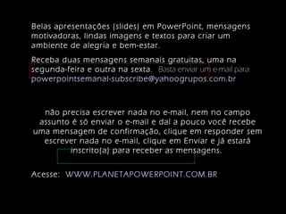 Belas apresentações (slides) em PowerPoint, mensagens
motivadoras, lindas imagens e textos para criar um
ambiente de alegria e bem-estar.
Receba duas mensagens semanais gratuitas, uma na
segunda-feira e outra na sexta. Basta enviar um e-mail para:
powerpointsemanal-subscribe@yahoogrupos.com.br
não precisa escrever nada no e-mail, nem no campo
assunto é só enviar o e-mail e daí a pouco você recebe
uma mensagem de confirmação, clique em responder sem
escrever nada no e-mail, clique em Enviar e já estará
inscrito(a) para receber as mensagens.
Acesse: WWW.PLANETAPOWERPOINT.COM.BR
 