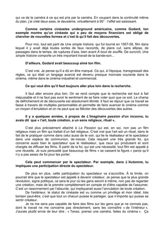 qui va de la caméra à ce qui est pris par la caméra. En coupant dans la continuité même
du plan, j’ai créé deux axes, le deuxième, virtuellement à 90° : l’effet est saisissant.
Comme certains cinéastes underground américains, comme Godard, ton
exemple montre qu’un cinéaste qui a peu de moyens financiers est obligé de
chercher de nouvelles formes et c’est là qu’il fait des découvertes.
Pour moi, tout est parti de Une simple histoire, qui fut tourné en 1957-58, film dans
lequel il y avait déjà toutes sortes de faux raccords, de plans cut, sans ellipse, de
passages dans le temps, de ruptures d’axe, bien avant À bout de souffle. De surcroît, Une
simple histoire comporte un très important travail de la bande-son...
D’ailleurs, Godard avait beaucoup aimé ton film.
C’est vrai. Je pense qu’il a dû en être marqué. Ce qui, à l’époque, transgressait des
règles, ce qui était un langage avancé est devenu presque monnaie courante dans le
cinéma, même dans le cinéma industriel et commercial.
Ce qui veut dire qu’il faut toujours aller plus loin dans la recherche.
Il faut aller encore plus loin. On se rend compte que la recherche est tout à fait
inépuisable et il ne faut pas avoir le sentiment de se faire voler quoi que ce soit. Le champ
de défrichement et de découverte est absolument illimité. Il faut se réjouir que ce travail se
fasse à travers de multiples personnalités et permette de faire avancer le cinéma comme
un moyen d’émulation et on ne peut que se féliciter des découvertes des autres.
Il y a quelques années, à propos de L’Imaginaire passion d’un inconnu, tu
avais dit que « l’art, toute création, a un sens religieux, rituel ».
C’est plus précisément attaché à La Passion qui est, en soi, non pas un film
religieux mais un film qui traitait d’un fait religieux. C’est vrai que l’art est un rituel, dans le
fait de le pratiquer comme dans celui aussi de le voir, qui lie le réalisateur et le spectateur
dans une espèce de communion, de messe. Cela requiert une très grande foi, qui
concerne aussi bien le spectateur que le réalisateur, que ceux qui produisent et sont
chargés de diffuser les films. À partir de la foi, qui est une nécessité, tout film est appelé à
une réussite. Je suis persuadé que beaucoup de films « se cassent la figure » parce qu’il
n’y a pas assez de foi pour les porter.
Cela peut commencer par le spectateur. Par exemple, dans L’Automne, tu
impliques une participation directe du spectateur.
De plus en plus, cette participation du spectateur va s’accroître. À la limite, on
pourrait dire que le spectateur est appelé à devenir créateur. Je pense que la plus grande
révolution, signe politique, ce sera le jour où les gens seront à même, non pas de regarder
une création, mais de la prendre complètement en compte et d’être capable de l’assumer.
C’est un raisonnement par l’absurde, qui impliquerait aussi l’annulation de toute création.
De l’extérieur, le statut de cinéaste est vu comme un privilège et mon idéal, très
lointain peut-être, c’est que tout un chacun puisse le partager, que n’importe qui puisse se
sentir créateur.
Je ne me sens pas capable de faire des films sur les gens que je ne connais pas,
dont le travail ne me concerne pas directement, sans les connaître « de l’intérieur ».
J’aurais plutôt envie de leur dire : « Tenez, prenez une caméra, faites du cinéma ». Ça
 