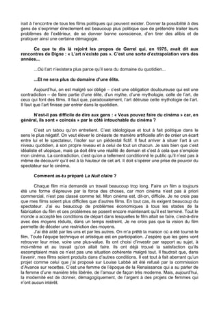 irait à l’encontre de tous les films politiques qui peuvent exister. Donner la possibilité à des
gens de s’exprimer directement est beaucoup plus politique que de prétendre traiter leurs
problèmes de l’extérieur, de se donner bonne conscience, d’en tirer des alibis et de
pratiquer ainsi une certaine démagogie.
Ce que tu dis là rejoint les propos de Garrel qui, en 1975, avait dit aux
rencontres de Digne : « L’art n’existe pas ». C’est une sorte d’extrapolation vers des
années...
...Où l’art n’existera plus parce qu’il sera du domaine du quotidien...
...Et ne sera plus du domaine d’une élite.
Aujourd’hui, on est malgré soi obligé – c’est une obligation douloureuse qui est une
contradiction – de faire partie d’une élite, d’un mythe, d’une mythologie, celle de l’art, de
ceux qui font des films. Il faut que, paradoxalement, l’art détruise cette mythologie de l’art.
Il faut que l’art finisse par entrer dans le quotidien.
N’est-il pas difficile de dire aux gens : « Vous pouvez faire du cinéma » car, en
général, ils sont « coincés » par le côté intouchable du cinéma ?
C’est un tabou qu’on entretient. C’est idéologique et tout à fait politique dans le
sens le plus négatif. On veut élever le cinéaste de manière artificielle afin de créer un écart
entre lui et le spectateur, l’isoler sur un piédestal fictif. Il faut arriver à situer l’art à un
niveau quotidien, à son propre niveau et à celui de tout un chacun. Je sais bien que c’est
idéaliste et utopique, mais ça doit être une réalité de demain et c’est à cela que s’emploie
mon cinéma. La contradiction, c’est qu’on a tellement conditionné le public qu’il n’est pas à
même de découvrir qu’il est à la hauteur de cet art. Il doit s’opérer une prise de pouvoir du
spectateur sur le cinéma.
Comment as-tu préparé La Nuit claire ?
Chaque film m’a demandé un travail beaucoup trop long. Faire un film a toujours
été une forme d’épreuve par la force des choses, car mon cinéma n’est pas à priori
commercial, n’est pas classé comme tel. Mon cinéma est, dit-on, difficile. Je ne crois pas
que mes films soient plus difficiles que d’autres films. En tout cas, ils exigent beaucoup du
spectateur. J’ai eu beaucoup de problèmes économiques à tous les stades de la
fabrication du film et ces problèmes se posent encore maintenant qu’il est terminé. Tout le
monde a accepté les conditions de départ dans lesquelles le film allait se faire, c’est-à-dire
avec des moyens réduits, dans un temps restreint. Je ne crois pas que la vision du film
permette de déceler une restriction des moyens.
J’ai été aidé par les uns et par les autres. On m’a prêté la maison où a été tourné le
film. Toute l’équipe technique et artistique est en participation. J’espère que les gens vont
retrouver leur mise, voire une plus-value. Ils ont choisi d’investir par rapport au sujet, à
moi-même et au travail qu’on allait faire. Ils ont déjà trouvé la satisfaction qu’ils
escomptaient mais ce n’est pas une situation cohérente malgré tout. Il faudrait que, dans
l’avenir, mes films soient produits dans d’autres conditions. Il est tout à fait aberrant qu’un
projet comme celui que j’ai proposé sur Louise Labbé ait été refusé par la commission
d’Avance sur recettes. C’est une femme de l’époque de la Renaissance qui a su parler de
la femme d’une manière très libérée, de l’amour de façon très moderne. Mais, aujourd’hui,
la modernité est de donner, démagogiquement, de l’argent à des projets de femmes qui
n’ont aucun intérêt.
 