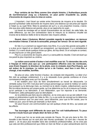 Pour certains de tes films comme Une simple histoire, L’Authentique procès
de Carl-Emmanuel Jung ou L’Automne, on peut parler d’austérité ou, plutôt,
d’économie de moyens dans la mise en scène.
L’important, c’est l’écart qui existe entre l’économie de moyens et le résultat. On
pourrait symboliser cette économie de moyens dans une distance qui est prise par rapport
à l’objet ou au sujet filmé. Mais le paradoxe est qu’il y a une proportion inverse, c’est-à-
dire que plus cette distance est grande, plus on se rapproche du sujet...
Le travail de montage est un travail d’accentuation de cet écart, de cette faille, de
cette différence, qui est une contradiction dans la mesure où la distance virtuelle est
inverse de la distance réelle et de la réduction des moyens utilisés.
Quand, dans L’Automne, Michel Lonsdale regarde le spectateur, on éprouve
une émotion intense. C’est de la sensualité, presque de l’amour. On se sent regardé.
En fait, il y a vraiment ce rapport dans mes films. Il y a une très grande sensualité. Il
y a plus qu’un regard et un objectif qui enregistrent, qui reproduisent, il y a véritablement
contact. Il y a sans doute quelque chose qui gêne, de trop direct. Si on accepte ce contact,
on peut éprouver un très grand plaisir.
Plus il y a économie de moyens, plus il y a sensualité du résultat. C’est cet écart qui
me paraît le plus important au cinéma.
La notion sacro-sainte d’auteur s’est modifiée avec toi. Tu demandes des avis
à l’équipe et même plus que ça : une participation effective avec les monteuses,
avec Erwin Huppert, le directeur de la photo, avec le cinéaste Jean-Paul Dupuis, qui
est auteur de la musique. La notion qu’on a de l’auteur, seul face à son film, a
changé, s’est modifiée, bonifiée.
De plus en plus, cette fonction d’auteur, de cinéaste doit disparaître. Le désir d’un
film doit se partager entièrement. Il y a la nécessité d’une grande confiance et d’une
connaissance des gens avec qui l’on travaille.
Il est exaltant pour tous de faire simultanément ce travail de découverte. Le
véritable auteur d’un film n’est plus tant l’unique personnage qui serait le metteur en scène
tout puissant ou le démiurge mais, au moment où le déclic s’opère, collectivement, que le
film lui-même devienne son propre guide, qu’il se détermine au fur et à mesure qu’il existe,
qu’on participe à sa fabrication, à son élaboration, que l’on réponde à sa demande.
Finalement, cette participation peut se démultiplier.
Je ne prétends pas faire œuvre collective. Je ne crois pas à ce qui est collectif. Il se
passe un phénomène à partir de l’idée du film, il y a une sorte de concept qui le détermine
et l’intérêt commun que l’on peut avoir, sans hiérarchie, pour que le film existe, pour le
mettre au jour, pour en faire par exemple La Nuit claire.
On peut trouver une communication qui est quelque chose de ténu, qui passe par
les affects.
Tes tournages sont différents de ceux que l’on voit habituellement. Tu peux
tourner à toute heure par simple désir de faire un film.
Il arrive que l’on ne se rende pas compte de l’heure. On est pris dans le film. On
travaille à des heures qui ne sont plus des heures syndicales. Ce sont des « heures de
plaisir ». Je ne peux plus travailler dans des conditions professionnelles. Je ne crois pas
que cela est être professionnel que d’être en train de filmer un plan extraordinaire dont le
 