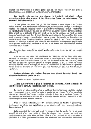 résultat sera merveilleux et d’arrêter parce qu’il est six heures du soir. Ces gens-là
démontrent que leur fonction est complètement interchangeable.
Luc Moullet cite souvent une phrase de Lubitsch, qui disait : « Pour
apprendre à filmer des acteurs, il faut déjà savoir filmer des montagnes ». Que
penses-tu de cette formule ?
Je n’en pense rien sinon que ça peut me ramener à mon propos. Cela pourrait
vouloir dire que l’acteur est comme une montagne, disons comme un objet – ce n’est pas
péjoratif – qu’il est une structure de film et qu’à partir du moment où l’acteur, l’être humain
est reproduit sur pellicule, il n’est plus cet être vivant qui, dans l’esprit de certains, continue
d’être vivant sur la pellicule. C’est son reflet qui est sur la pellicule, qui n’est pas autre
chose qu’une structure du film. Il entre dans la construction du film au même titre qu’un
objet, qu’une montagne, qu’une lumière, qu’une ombre. Je travaille sur les acteurs au
montage aussi, mais finalement quelque chose d’un prétendu jeu d’acteur échappe au
moment du tournage. Ce n’est pas dicté par des sentiments d’une pseudo psychologie,
c’était par une nécessité du film dont, ni les uns, ni les autres, sont conscients au moment
où cela se réduit en acte.
Pourrais-tu nous parler du travail que tu réalises au niveau du son par rapport
à l’image ?
C’est en fait une sorte de mouvement de balancier qui se ferait entre deux
éléments. Je pas de l’un pour déterminer l’autre ou réciproquement. C’est un long travail
d’approche. Sur la structure image/son, il y a une volonté de créer des coupures, de ne
pas aller au-delà du signifiant propre à chaque élément. C’est, là aussi, un travail
d’élagage comme pour le montage, de trouver la juste mesure qui détermine le signifiant à
travers ces deux éléments en prenant un peu plus dans l’un, un peu plus dans l’autre, en
équilibrant.
Certains cinéastes dits réalistes font une prise directe du son et disent : « Je
montre la réalité telle qu’elle est »...
...La réalité est avant tout celle du film...
...Celle qui approche le plus à l’essence de la réalité... C’est la réalité. Tu
sélectionnes des sons, tu en enlèves, tu en ajoutes.
De même, en allant plus loin, c’est le problème du synchronisme. La réalité voudrait
que, constamment, quand quelqu’un parle, la parole soit synchrone. Ça, c’est une réalité
vivante. Je crois avoir été l’un des premiers à décaler, à dissocier la parole de l’image. J’ai
fait ce travail dès Une simple histoire, je l’ai poursuivi dans Le Procès, La Passion, et il va
se trouver plus élaboré dans un film futur.
D’où est venue cette idée, dans Une simple histoire, de doubler le personnage
féminin, qui parlait en son synchrone, par un commentaire qui reprenait certaines
de ses paroles ?
Cela permettait d’accuser cet écart, ce glissement de la parole, de ce qui serait
objectif et qui n’est que subjectif dans le cinéma. Les paroles ne sont pas
systématiquement reprises, elles semblent l’être et c’est cela qui est important pour le
spectateur. Il y a des glissements de mots, des inversions, des occultations, des choses
 