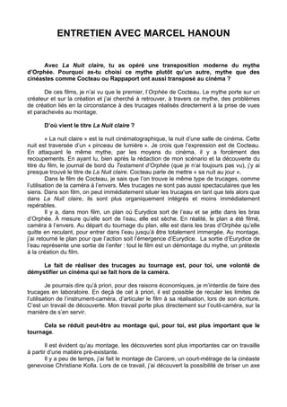 ENTRETIEN AVEC MARCEL HANOUN
Avec La Nuit claire, tu as opéré une transposition moderne du mythe
d’Orphée. Pourquoi as-tu choisi ce mythe plutôt qu’un autre, mythe que des
cinéastes comme Cocteau ou Rappaport ont aussi transposé au cinéma ?
De ces films, je n’ai vu que le premier, l’Orphée de Cocteau. Le mythe porte sur un
créateur et sur la création et j’ai cherché à retrouver, à travers ce mythe, des problèmes
de création liés en la circonstance à des trucages réalisés directement à la prise de vues
et parachevés au montage.
D’où vient le titre La Nuit claire ?
« La nuit claire » est la nuit cinématographique, la nuit d’une salle de cinéma. Cette
nuit est traversée d’un « pinceau de lumière ». Je crois que l’expression est de Cocteau.
En attaquant le même mythe, par les moyens du cinéma, il y a forcément des
recoupements. En ayant lu, bien après la rédaction de mon scénario et la découverte du
titre du film, le journal de bord du Testament d’Orphée (que je n’ai toujours pas vu), j’y ai
presque trouvé le titre de La Nuit claire. Cocteau parle de mettre « sa nuit au jour ».
Dans le film de Cocteau, je sais que l’on trouve le même type de trucages, comme
l’utilisation de la caméra à l’envers. Mes trucages ne sont pas aussi spectaculaires que les
siens. Dans son film, on peut immédiatement situer les trucages en tant que tels alors que
dans La Nuit claire, ils sont plus organiquement intégrés et moins immédiatement
repérables.
Il y a, dans mon film, un plan où Eurydice sort de l’eau et se jette dans les bras
d’Orphée. À mesure qu’elle sort de l’eau, elle est sèche. En réalité, le plan a été filmé,
caméra à l’envers. Au départ du tournage du plan, elle est dans les bras d’Orphée qu’elle
quitte en reculant, pour entrer dans l’eau jusqu’à être totalement immergée. Au montage,
j’ai retourné le plan pour que l’action soit l’émergence d’Eurydice. La sortie d’Eurydice de
l’eau représente une sortie de l’enfer : tout le film est un démontage du mythe, un prétexte
à la création du film.
Le fait de réaliser des trucages au tournage est, pour toi, une volonté de
démystifier un cinéma qui se fait hors de la caméra.
Je pourrais dire qu’à priori, pour des raisons économiques, je m’interdis de faire des
trucages en laboratoire. En deçà de cet à priori, il est possible de reculer les limites de
l’utilisation de l’instrument-caméra, d’articuler le film à sa réalisation, lors de son écriture.
C’est un travail de découverte. Mon travail porte plus directement sur l’outil-caméra, sur la
manière de s’en servir.
Cela se réduit peut-être au montage qui, pour toi, est plus important que le
tournage.
Il est évident qu’au montage, les découvertes sont plus importantes car on travaille
à partir d’une matière pré-existante.
Il y a peu de temps, j’ai fait le montage de Carcere, un court-métrage de la cinéaste
genevoise Christiane Kolla. Lors de ce travail, j’ai découvert la possibilité de briser un axe
 