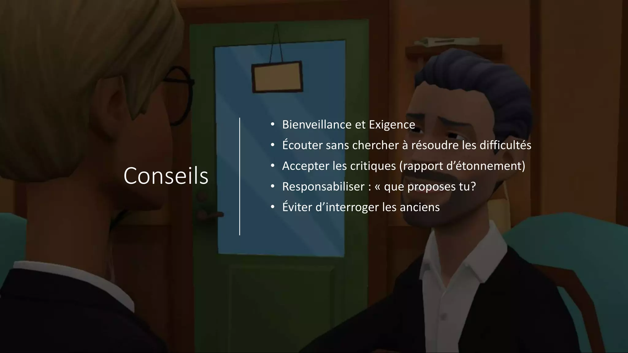 Conseils
• Bienveillance et Exigence
• Écouter sans chercher à résoudre les difficultés
• Accepter les critiques (rapport d’étonnement)
• Responsabiliser : « que proposes tu?
• Éviter d’interroger les anciens