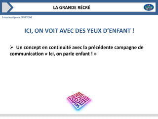 LA GRANDE RÉCRÉ
Entretien Agence CRYPTONE

ICI, ON VOIT AVEC DES YEUX D’ENFANT !
 Un concept en continuité avec la précédente campagne de
communication « Ici, on parle enfant ! »

 