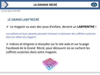 LA GRANDE RÉCRÉ
Entretien Agence CRYPTONE

LE GRAND LABY’RÉCRÉ
 Le magasin vu avec des yeux d’enfant, devient un LABYRINTHE !
Les enfants et leurs parents peuvent s’amuser à retrouver des coffrets surprises
dans les allées du magasin.

 Indices et énigmes à résoudre sur le site web et sur la page
Facebook de la Grand Récré, pour découvrir où se cachent les
coffrets surprises dans votre magasin.

 