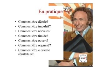 En pratique
•  Comment être décalé?
•  Comment être impulsif?
•  Comment être nerveux?
•  Comment être timide?
•  Comment être ouvert?
•  Comment être organisé?
•  Comment être « orienté
résultats »?
 