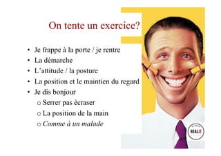 •  Je frappe à la porte / je rentre
•  La démarche
•  L’attitude / la posture
•  La position et le maintien du regard
•  Je dis bonjour
o Serrer pas écraser
o La position de la main
o Comme à un malade
On tente un exercice?
 