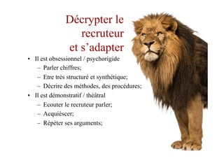 Décrypter le
recruteur
et s’adapter
•  Il est obsessionnel / psychorigide
–  Parler chiffres;
–  Etre très structuré et synthétique;
–  Décrire des méthodes, des procédures;
•  Il est démonstratif / théâtral
–  Ecouter le recruteur parler;
–  Acquiéscer;
–  Répéter ses arguments;
 