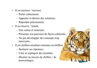 •  Il est anxieux / nerveux
–  Parler calmement;
–  Apporter et décrire des solutions;
–  Répondre précisement;
•  Il est réservé / timide
–  Etre calme et structuré;
–  Présenter son parcours de façon cohérente;
–  Ne pas développer des concepts trop
innovants;
•  Il est chiffres-résultats-colonnes-et-chiffres
–  Struturer ses réponses;
–  Citer et expliquer des résultats;
–  Illustrer au travers de chiffres / de
pourcentages;
 