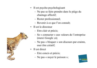 •  Il est psycho-psychologisant
–  Ne pas se faire prendre dans le piège du
chantage affectif;
–  Rester professionnel;
–  Revenir à ce que l’on connaît;
•  Il est le directeur
–  Etre clair et précis;
–  Se « connecter » aux valeurs de l’entreprise
(merci Google ;o);
–  Ne pas « bloquer » son discours par crainte,
oser être créatif;
•  Il est direct
–  Etre concis et précis;
–  Ne pas « noyer le poisson »;
 