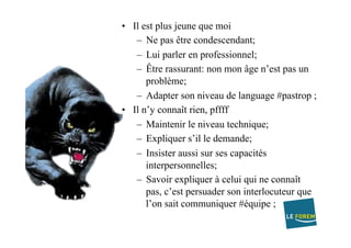 •  Il est plus jeune que moi
–  Ne pas être condescendant;
–  Lui parler en professionnel;
–  Être rassurant: non mon âge n’est pas un
problème;
–  Adapter son niveau de language #pastrop ;
•  Il n’y connaît rien, pffff
–  Maintenir le niveau technique;
–  Expliquer s’il le demande;
–  Insister aussi sur ses capacités
interpersonnelles;
–  Savoir expliquer à celui qui ne connaît
pas, c’est persuader son interlocuteur que
l’on sait communiquer #équipe ;
 