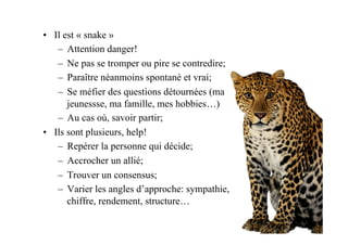 •  Il est « snake »
–  Attention danger!
–  Ne pas se tromper ou pire se contredire;
–  Paraître néanmoins spontané et vrai;
–  Se méfier des questions détournées (ma
jeunessse, ma famille, mes hobbies…)
–  Au cas où, savoir partir;
•  Ils sont plusieurs, help!
–  Repérer la personne qui décide;
–  Accrocher un allié;
–  Trouver un consensus;
–  Varier les angles d’approche: sympathie,
chiffre, rendement, structure…
 