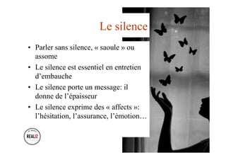 Le silence
•  Parler sans silence, « saoule » ou
assome
•  Le silence est essentiel en entretien
d’embauche
•  Le silence porte un message: il
donne de l’épaisseur
•  Le silence exprime des « affects »:
l’hésitation, l’assurance, l’émotion…
 