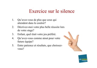 Exercice sur le silence
1.  Qu’avez-vous de plus que ceux qui
attendent dans le couloir?
2.  Décrivez-moi votre plus belle réussite lors
de votre stage?
3.  Enfant, quel était votre jeu préféré.
4.  Qu’avez-vous comme atout pour votre
future équipe?
5.  Entre patience et résultats, que choissez-
vous?
 