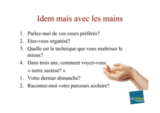 Idem mais avec les mains
1.  Parlez-moi de vos cours préférés?
2.  Etes-vous organisé?
3.  Quelle est la technique que vous maîtrisez le
mieux?
4.  Dans trois ans, comment voyez-vous
« notre secteur? »
1.  Votre dernier dimanche?
2.  Racontez-moi votre parcours scolaire?
 