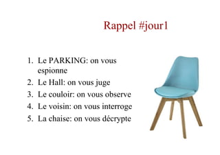 Rappel #jour1
1.  Le PARKING: on vous
espionne
2.  Le Hall: on vous juge
3.  Le couloir: on vous observe
4.  Le voisin: on vous interroge
5.  La chaise: on vous décrypte
 
