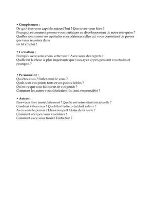 • Compétences :
De quoi êtes-vous capable aujourd’hui ? Que savez-vous faire ?
Pourquoi et comment pensez-vous participer au développement de notre entreprise ?
Quelles sont parmi vos aptitudes et expériences celles qui vous permettent de penser
que vous réussirez dans
un tel emploi ?
• Formation :
Pourquoi avez-vous choisi cette voie ? Avez-vous des regrets ?
Quelle est la chose la plus importante que vous ayez appris pendant vos études et
pourquoi ?
• Personnalité :
Qui êtes-vous ? Parlez-moi de vous ?
Quels sont vos points forts et vos points faibles ?
Qu’est-ce qui vous fait sortir de vos gonds ?
Comment les autres vous décriraient-ils (ami, responsable) ?
• Autres :
Etes-vous libre immédiatement ? Quelle est votre situation actuelle ?
Combien valez-vous ? Quel était votre précédent salaire ?
Avez-vous le permis ? Etes-vous prêt à faire de la route ?
Comment occupez-vous vos loisirs ?
Comment avez-vous trouvé l’entretien ?
 