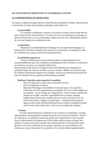 LES ATTITUDES DU RECRUTEUR ET LES ERREURS A EVITER
LE COMPORTEMENT DU RECRUTEUR
Cet aspect a déjà été évoqué dans les subdivisions précédentes .Chaque sélectionneur
a sans doute son style mais quelques principes sont à observer.
· La ponctualité
Un candidat retardataire, surtout s’il ne peut invoquer aucun motif sérieux,
irrite à juste titre le sélectionneur. L’inverse est vrai si un entretien se prolonge au
delà du temps prévu, si un contretemps surgit, le savoir-vivre élémentaire impose
de s’excuser auprès du candidat suivant.
· La discrétion.
Respecter la confidentialité de l’échange est une règle déontologique. Le
sélectionneur doit bien entendu faire part de ses conclusions à l’employeur mais
en se limitant aux aspects strictement professionnels.
· Les méthodes agressives.
Certains sélectionneurs préconisent de placer systématiquement ou
occasionnellement dans des conditions contraignantes afin d’évaluer ses réactions,
sa résistance au stress ,ses capacités défensives.
Nous émettons des réserves à l’égard d’une telle attitude face à laquelle un
candidat risque de ne pas se révéler sous son vrai jour. Même s’il se prête au jeu,
les relations ultérieures risquent d’en souffrir, surtout si le sélectionneur jouant le
rôle du méchant est son supérieur hiérarchique potentiel.
· Maîtriser l’entretien mais respecter le candidat.
- Suivre le plan prévu mais sans en devenir l’esclave.
- Gérer et optimiser le temps.
- Recentrer l’échange si le candidat s’écarte du sujet, s’il est prolixe.
- S’abstenir de toute manifestation susceptible d’avoir un effet négatif sur
le candidat…et sur l’image de l’organisation : faire la moue, tapoter des
doigts sur la table, consulter ostensiblement sa montre, changer
fréquemment de posture, fouiller dans ses notes, converser avec un
autre intervenant , engager la polémique …Certains sélectionneurs
agissent de la sorte intentionnellement pour sonder le candidat comme
nous l’avons relevé plus haut : Cela ne nous semble pas indiqué.
· L’écoute.
Ecouter attentivement le candidat est une évidence et cependant , certains
sélectionneurs monopolisent le temps de parole et inversent la situation : à la fin
de l’entretien , le candidat à beaucoup appris sur l’organisation et sur le poste
mais le sélectionneur ne dispose que d’une faible moisson pour se forger une
opinion. Comme dans toute situation de communication, le sélectionneur peut
éprouver du mal à s’abstraire de ses propres pensées ou avoir tendance à ne
retenir que ce qui correspond à ses opinions. Or, certains détails apparemment
 