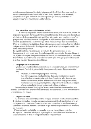 anodins peuvent donner lieu à des idées essentielles. Il faut donc essayer de se
mettre en empathie avec le candidat, c’est à dire s’identifier à lui, tenter de
comprendre ce qu’il ressent. C’est une capacité qui ne s’acquiert et ne se
développe qu’avec l’expérience…et la volonté.
· Etre attentif au non-verbal comme verbal.
L’attitude corporelle, les mouvements des mains, des bras et des jambes ,le
regard, l’expression du visage, l’intonation et l’intensité de la voix sont des indices
révélateurs de la personnalité mais qu’il faut interpréter avec prudence : ce n’est
pas parce qu’un candidat évite de regarder le sélectionneur pendant quelques
instants pour réfléchir à sa réponse qu’il faut en déduire qu’il est dissimulateur.
C’est la persistance, la répétition de certains gestes ou expressions, leur corrélation
qui permettent de formuler des hypothèses que le sélectionneur peut vérifier par
l’une ou l’autre question.
Le regard soutenu, l’aisance dans la posture, des gestes mesurés, le ton
harmonieux, la voix posée sont des indices positifs au contraire du regard fuyant,
de la position crispée, des gesticulations excessives, du ton monocorde, d’une voix
trop forte ou inaudible. Mais insistons sur le fait qu’il ne s’agit que d’indices dont
il ne faut pas tirer des conclusions hâtives.
· Les pièges de la subjectivité
Quelles que soient ses bonnes résolutions et son expérience , un sélectionneur
n’est pas à l’abri de la subjectivité. Les risques principaux dans ce domaine
sont :
- D’abord, la séduction physique ou verbale ;
- Les stéréotypes : un candidat formé dans une institution ou ayant
travaillé dans une entreprise qui, dans l’esprit du sélectionneur, ont
bonne ou mauvaise presse, bénéficie ou non d’un préjugé favorable ;
- L’effet de halo : un jugement général est porté sur le candidat au départ
d’une particularité :tenue vestimentaire, bijou original…
La cause risque alors d’être jugée d’avance, certains sélectionneurs cherchant
même à conforter leur impression sur la base d’autres indices . Il faut donc tenter de
se soustraire à ces pièges.
· La prise de notes.
La mémoire n’est infaillible, surtout lorsque plusieurs candidats se succèdent.
Il est donc normal de prendre quelques notes essentielles, le cas échéant avec un
code personnel , en cours d’entretien mais sans verse dans la surabondance qui
détourne l’attention pendant l’entretien et qui ne facilite pas la tache au moment
de l’analyse.
L’aide- mémoire ou la fiche personnelle peuvent être utilisés à cette fin.
La figure « I » résume les aspects à privilégier et ceux qui sont à bannir dans le
questionnement et dans le comportement du sélectionneur.
 