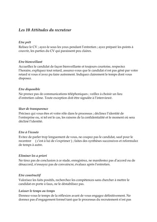 Les 10 Attitudes du recruteur
Etre prêt
Relisez le CV ; ayez-le sous les yeux pendant l’entretien ; ayez préparé les points à
couvrir, les parties du CV qui paraissent peu claires.
Etre bienveillant
Accueillez le candidat de façon bienveillante et toujours courtoise, respectez
l’horaire, expliquez tout retard, assurez-vous que le candidat n’est pas gêné par votre
retard si vous n’avez pu faire autrement. Indiquez clairement le temps dont vous
disposez.
Etre disponible
Ne prenez pas de communications téléphoniques ; veillez à choisir un lieu
d’entretien calme. Toute exception doit être signalée à l’interviewé.
User de transparence
Précisez qui vous êtes et votre rôle dans le processus ; déclinez l’identité de
l’entreprise ou, si tel est le cas, les raisons de la confidentialité et le moment où sera
décliné l’identité.
Etre à l’écoute
Evitez de parler trop longuement de vous, ne coupez pas le candidat, sauf pour le
recentrer ( c’est à lui de s’exprimer ) ; faites des synthèses successives et reformulez
de temps à autre.
Eliminer les a priori
Ne tirez pas de conclusion à ce stade, enregistrez, ne manifestez pas d’accord ou de
désaccord, n’essayez pas de convaincre, évaluez après l’entretien.
Etre constructif
Valorisez les faits positifs, recherchez les compétences sans chercher à mettre le
candidat en porte à faux, ne le déstabilisez pas.
Laisser le temps au temps
Donnez-vous le temps de la réflexion avant de vous engagez définitivement. Ne
donnez pas d’engagement formel tant que le processus du recrutement n’est pas
 