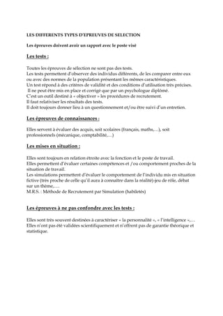 LES DIFFERENTS TYPES D’EPREUVES DE SELECTION
Les épreuves doivent avoir un rapport avec le poste visé
Les tests :
Toutes les épreuves de sélection ne sont pas des tests.
Les tests permettent d’observer des individus différents, de les comparer entre eux
ou avec des normes de la population présentant les mêmes caractéristiques.
Un test répond à des critères de validité et des conditions d’utilisation très précises.
Il ne peut être mis en place et corrigé que par un psychologue diplômé.
C’est un outil destiné à « objectiver » les procédures de recrutement.
Il faut relativiser les résultats des tests.
Il doit toujours donner lieu à un questionnement et/ou être suivi d’un entretien.
Les épreuves de connaissances :
Elles servent à évaluer des acquis, soit scolaires (français, maths,…), soit
professionnels (mécanique, comptabilité,…)
Les mises en situation :
Elles sont toujours en relation étroite avec la fonction et le poste de travail.
Elles permettent d’évaluer certaines compétences et /ou comportement proches de la
situation de travail.
Les simulations permettent d’évaluer le comportement de l’individu mis en situation
fictive (très proche de celle qu’il aura à connaître dans la réalité)-jeu de rôle, débat
sur un thème,….
M.R.S. : Méthode de Recrutement par Simulation (habiletés)
Les épreuves à ne pas confondre avec les tests :
Elles sont très souvent destinées à caractériser « la personnalité », « l’intelligence »,…
Elles n’ont pas été validées scientifiquement et n’offrent pas de garantie théorique et
statistique.
 