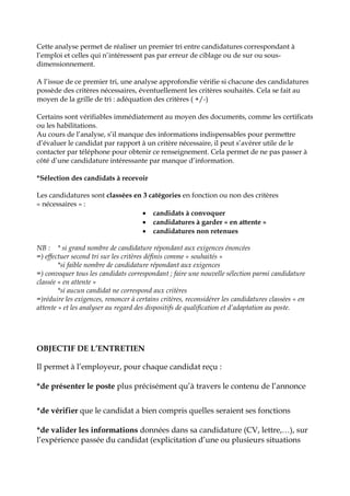 Cette analyse permet de réaliser un premier tri entre candidatures correspondant à
l’emploi et celles qui n’intéressent pas par erreur de ciblage ou de sur ou sous-
dimensionnement.
A l’issue de ce premier tri, une analyse approfondie vérifie si chacune des candidatures
possède des critères nécessaires, éventuellement les critères souhaités. Cela se fait au
moyen de la grille de tri : adéquation des critères ( +/-)
Certains sont vérifiables immédiatement au moyen des documents, comme les certificats
ou les habilitations.
Au cours de l’analyse, s’il manque des informations indispensables pour permettre
d’évaluer le candidat par rapport à un critère nécessaire, il peut s’avérer utile de le
contacter par téléphone pour obtenir ce renseignement. Cela permet de ne pas passer à
côté d’une candidature intéressante par manque d’information.
*Sélection des candidats à recevoir
Les candidatures sont classées en 3 catégories en fonction ou non des critères
« nécessaires » :
 candidats à convoquer
 candidatures à garder « en attente »
 candidatures non retenues
NB : * si grand nombre de candidature répondant aux exigences énoncées
=) effectuer second tri sur les critères définis comme « souhaités »
*si faible nombre de candidature répondant aux exigences
=) convoquer tous les candidats correspondant ; faire une nouvelle sélection parmi candidature
classée « en attente »
*si aucun candidat ne correspond aux critères
=)réduire les exigences, renoncer à certains critères, reconsidérer les candidatures classées « en
attente » et les analyser au regard des dispositifs de qualification et d’adaptation au poste.
OBJECTIF DE L’ENTRETIEN
Il permet à l’employeur, pour chaque candidat reçu :
*de présenter le poste plus précisément qu’à travers le contenu de l’annonce
*de vérifier que le candidat a bien compris quelles seraient ses fonctions
*de valider les informations données dans sa candidature (CV, lettre,…), sur
l’expérience passée du candidat (explicitation d’une ou plusieurs situations
 
