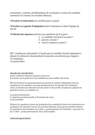 rencontrées : contexte, problématique de la situation, l’action du candidat,
comment il l’a menée, les résultats obtenus)
*d‘évaluer la motivation du candidat pour ce poste
*d’évaluer sa capacité d’adaptation dans l’entreprise et dans l’équipe de
travail
*d’obtenir des réponses précises aux questions qu’il se pose :
 ce candidat convient-il au poste ?
 peut-il y réussir ?
 veut-il vraiment ce poste ?
NB : l’employeur doit garder à l’esprit que le candidat cherche également à
obtenir les éléments lui permettant de prendre une décision par rapport :
*à l’entreprise
*au poste offert
TRAME DE L’ENTRETIEN
trame variable en fonction du poste à pourvoir.
Il se basera sur la grille de tri de candidatures pour établir cette trame.
Elle est formée d’un questionnement qui permet de vérifier l’adéquation entre les
compétences du candidat, son projet professionnel et les attentes de l’entreprise.
Ainsi, en fonction des éléments clés des postes et des profils, l’employeur prépare les
questions à poser au candidat sur :
Le projet professionnel
L’expérience professionnelle, la Formation (le vécu)
La personnalité
Elaborer les questions à poser qui permettront au candidat de décrire ses expériences en
expliquant les situations vécues, les activités effectuées ainsi que les résultats obtenus.
Ces questions sont reportées sur la fiche « questionnement de l’entretien » qui porte sur
les 3 volets : projet professionnel, Vécu, Personnalité.
TYPES DE QUESTIONS
 