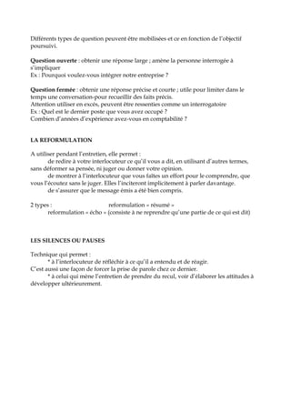 Différents types de question peuvent être mobilisées et ce en fonction de l’objectif
poursuivi.
Question ouverte : obtenir une réponse large ; amène la personne interrogée à
s’impliquer
Ex : Pourquoi voulez-vous intégrer notre entreprise ?
Question fermée : obtenir une réponse précise et courte ; utile pour limiter dans le
temps une conversation-pour recueillir des faits précis.
Attention utiliser en excés, peuvent être ressenties comme un interrogatoire
Ex : Quel est le dernier poste que vous avez occupé ?
Combien d’années d’expérience avez-vous en comptabilité ?
LA REFORMULATION
A utiliser pendant l’entretien, elle permet :
de redire à votre interlocuteur ce qu’il vous a dit, en utilisant d’autres termes,
sans déformer sa pensée, ni juger ou donner votre opinion.
de montrer à l’interlocuteur que vous faîtes un effort pour le comprendre, que
vous l’écoutez sans le juger. Elles l’inciteront implicitement à parler davantage.
de s’assurer que le message émis a été bien compris.
2 types : reformulation « résumé »
reformulation « écho » (consiste à ne reprendre qu’une partie de ce qui est dit)
LES SILENCES OU PAUSES
Technique qui permet :
* à l’interlocuteur de réfléchir à ce qu’il a entendu et de réagir.
C’est aussi une façon de forcer la prise de parole chez ce dernier.
* à celui qui mène l’entretien de prendre du recul, voir d’élaborer les attitudes à
développer ultérieurement.
 