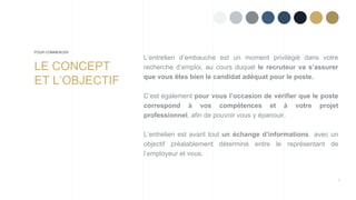 2
L’entretien d’embauche est un moment privilégié dans votre
recherche d’emploi, au cours duquel le recruteur va s’assurer
que vous êtes bien le candidat adéquat pour le poste.
C’est également pour vous l’occasion de vérifier que le poste
correspond à vos compétences et à votre projet
professionnel, afin de pouvoir vous y épanouir.
L’entretien est avant tout un échange d’informations avec un
objectif préalablement déterminé entre le représentant de
l’employeur et vous.
LE CONCEPT
ET L’OBJECTIF
POUR COMMENCER
 
