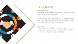 3
LES ENJEUX
Pour le recruteur:
Sécuriser le recrutement en validant l’adéquation entre
votre profil et le poste à pourvoir.
Un recrutement raté coûte très cher : en termes financiers
bien sur, mais surtout en temps, en organisation. Parfois
même cela peut mettre en péril l’entreprise.
Pour vous:
Votre souhait de travailler pour cette entreprise à ce poste
compte autant pour le recruteur que la qualité de votre CV.
Le recruteur veut sentir « votre motivation ».
 
