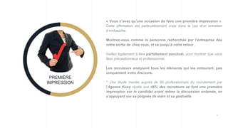 8
« Vous n’avez qu’une occasion de faire une première impression ».
Cette affirmation est particulièrement vraie dans le cas d’un entretien
d’embauche.
Montrez-vous comme la personne recherchée par l’entreprise dès
votre sortie de chez vous, et ce jusqu’à votre retour.
Veillez également à être parfaitement ponctuel, pour montrer que vous
êtes précautionneux et professionnel.
Les recruteurs analysent tous les éléments qui les entourent, pas
uniquement votre discours.
* Une étude menée auprès de 80 professionnels du recrutement par
l’Agence Kosy révèle que 46% des recruteurs se font une première
impression sur le candidat avant même la discussion entamée, en
s’appuyant sur sa poignée de main et sa gestuelle.
PREMIÈRE
IMPRESSION
 