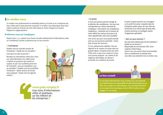 12 13
D’autres moyens peuvent vous renseigner
sur le profil d’un poste : enquêter dans les
entreprises, parler autour de vous, faire des
recherches sur le même type de poste dans
d’autres annonces, se renseigner auprès
d’organismes spécialisés..
●	Qui va vous recevoir ?
Qui sera votre interlocuteur lors de l’entretien ?
Quelle est sa fonction ?
Responsable du recrutement, PDG, futur
supérieur hiérarchique...
Savoir à qui vous aurez à faire est primordial.
Cela va conditionner la manière dont
vous allez vous présenter lors du rendez-vous.
Le bon conseil
Si vous êtes informaticien, vous ne devez pas vous adresser
de la même façon au responsable du pôle informatique ou au
DRH.Avec l’expert en informatique, vous abordez les points
et les expériences techniques.Avec le DRH, inutile de vous
engager sur ces sujets.
Un rendez-vous professionnel ne ressemble jamais à un autre et ne s’improvise pas.
Vous n’êtes pas la seule personne à postuler. Il va falloir vous démarquer.Alors pour
mettre toutes les chances de votre côté, laissez le moins d’aspects au hasard.
Préparez-le soigneusement !
	Informez-vous sur l’employeur
Avant le jour « J », assurez-vous d’avoir recueilli suffisamment d’informations utiles
sur l’entreprise, le poste, la personne qui va vous recevoir.
www.pole-emploi.fr
Une mine d’informations
utiles et pratiques,
sur les métiers et
les entreprises.
Le rendez-vous ●	Le poste
Si vous avez passé le premier barrage de
la sélection des candidatures, c’est que vous
correspondez aux critères essentiels de
l’employeur : la formation, les compétences,
l’expérience... L’entretien est le moment de
mieux définir les contours du poste et de
mieux appréhender votre futur quotidien.
Une action qui peut vous paraître banale
mais qui est pourtant essentielle : relisez
bien le texte de l’annonce.
S’il est suffisamment détaillé, il fixe les
objectifs et le contenu du poste dans ses
grandes lignes. Comparez point par point
l’offre avec ce que vous voulez et ce que
vous pouvez proposer : les critères et les
exigences demandées, les tâches à
accomplir, les conditions de travail..
●	L’entreprise
Quelles sont les activités exactes de
l’entreprise ? Quelle est son actualité ?
Comment est-elle structurée ?
Récoltez les informations utiles pour votre
cas. Cette démarche vous aidera aussi
à repérer les questions qui restent en
suspens et que vous souhaitez poser lors
de l’entretien : avec qui travaillerez-vous
au quotidien ? Quelles sont les possibilités
d’évolution ? Quels horaires de travail
sont pratiqués ? Quels sont les logiciels
utilisés ?
 