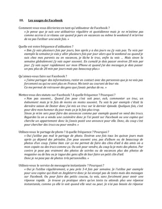 III.

Les usages de Facebook

Comment vous vous décrieriez en tant qu’utilisateur de Facebook ?
« Je pense que je suis une utilisatrice régulière et quotidienne mais je ne m’estime pas
comme accros à ce réseau car quand je pars en vacances ou même le weekend il m’arrive
de ne pas l’utiliser une seule fois. »
Quelle est votre fréquence d’utilisation ?
« Ben j’y vais plusieurs fois par jours, bon après y a des jours ou j’y vais pas. Tu vois par
exemple la semaine je vais y aller plusieurs fois par jour alors que le weekend ou quand je
suis chez mes parents ou en vacances, je lâche le truc, enfin tu vois … Mais sinon la
semaine globalement j’y vais super souvent. En cumulé je dois passer environ 20 min par
jour. J’y vais super rapidement sur mon IPhone et quand j’ai des messages je dois passer
un peu plus de 20 min par jours mais pas beaucoup plus.»
Qu’aimez-vous faire sur Facebook ?
« J’aime partager des informations, rester en contact avec des personnes que je ne vois pas
forcement ou qui ne sont plus en France. Me tenir au courant de leur vie.
Ca me permet de retrouver des gens que j’avais perdue de vu. »
Mettez-vous des statuts sur Facebook ? A quelle fréquence ? Pourquoi ?
« Non pas souvent… Quand j’en pose c’est soit pour, euh, commenter un truc, un
événement mais je le fais de moins en moins souvent. Tu vois la par exemple c’était la
dernière saison de Dexter donc j’ai mis un truc sur le dernier épisode. Quelques fois, c’est
pour dire mon humeur du jour mais ça je le fais plus trop.
Sinon je m’en sers pour faire des annonces comme par exemple quand on vend des trucs.
Regardes la on a vendu une cuisinière donc je l’ai posté sur Facebook ou une copine qui
cherche un appartement donc la j’avais posté une annonce pour elle. Donc, du coup c’est
pour chercher des trucs ou pour vendre. »
Utilisez-vous le partage de photo ? A quelle fréquence ? Pourquoi ?
« Oui j’utilise pas mal le partage de photo. Environ une fois tous les quinze jours mais
après ça dépend des périodes. J’en pose souvent une, pas d’album ou de beaucoup de
photos d’un coup. J’aime bien car ça me permet de faire des clins d’œil à des amis où a
mon copain ou des trucs comme ça. Ou soit pour vendre, du coup la je mets des photos. Par
contre je pose pas vraiment des photos de soirées ou de vacances plus des photos de
magasine ou de lieu ou je tague des gens afin de leur faire un petit clin d’œil.
Donc je ne pose pas de photos très personnelles. »
Utilisez-vous le service de messagerie instantanée ? Pourquoi ?
« Oui je l’utilise régulièrement, a peu près 3-4 fois par semaine. Je l’utilise par exemple
pour une copine qui était en Angleterre donc je lui envoyé pas de texto mais des messages
sur Facebook. Ou pour faire des petits coucou, tu vois, sans forcément pour avoir une
réponse rapide. Je trouve ça pratique alors qu’un texto tu attends plus une réponse
instantanée, comme ça elle le voit quand elle veut ou peut. Je n’ai pas besoin de réponse

 