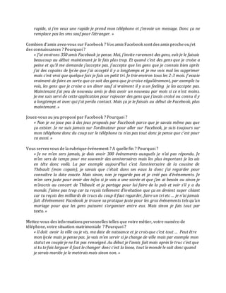 rapide, si j’en veux une rapide je prend mon téléphone et j’envoie un message. Donc ça ne
remplace pas les sms sauf pour l’étranger. »
Combien d’amis avez-vous sur Facebook ? Vos amis Facebook sont des amis proche ou/et
des connaissances ? Pourquoi ?
« J’ai environs 350 amis Facebook je pense. Moi, j’invite rarement des gens, euh je le faisais
beaucoup au début maintenant je le fais plus trop. Et quand c’est des gens que je croise a
peine et qu’il me demande j’accepte pas. J’accepte que les gens que je connais bien après
j’ai des copains de lycée que j’ai accepté il y a longtemps et je me vois mal les supprimer
mais c’est vrai que quelque fois je fais un petit tri. Je trie environ tous les 2-3 mois. J’essaie
vraiment de faire en sorte que ce soit des gens que je croise régulièrement, par exemple tu
vois, les gens que je croise a un diner sauf si vraiment il y a un feeling je les accepte pas.
Maintenant j’ai peu de nouveau amis je dois avoir un nouveau par mois si ce n’est moins.
Je me suis servi de cette application pour rajouter des gens que j’avais croisé ou connu il y
a longtemps et avec qui j’ai perdu contact. Mais ça je le faisais au début de Facebook, plus
maintenant. »
Jouez-vous au jeu proposé par Facebook ? Pourquoi ?
« Non je ne joue pas à des jeux proposés par Facebook parce que je savais même pas que
ça exister. Je ne suis jamais sur l’ordinateur pour aller sur Facebook, je suis toujours sur
mon téléphone donc du coup sur le téléphone tu n’as pas tout donc je pense que c’est pour
ca aussi. »
Vous servez vous de la rubrique événement ? A quelle fin ? Pourquoi ?
« Je ne m’en sers jamais, je dois avoir 300 événements auxquels je n’ai pas répondu. Je
m’en sers de temps pour me souvenir des anniversaires mais les plus important je les ais
en tête donc voilà. La par exemple aujourd’hui c’est l’anniversaire de la cousine de
Thibault (mon copain), je savais que c’était dans ses eaux la donc j’ai regarder pour
connaître la date exacte. Mais sinon, non je regarde pas et je créé pas d’évènements. Je
m’en sers juste pour avoir des infos si je vais a une soirée et que j’en ai besoin ou sinon je
m’inscris au concert de Thibault et je partage pour lui faire de la pub et voir s’il y a du
monde. J’aime pas trop car tu reçois tellement d’invitation que ça en devient super chiant
car tu reçois des milliards de trucs du coup il faut regarder, faire un tri etc … je n’ai jamais
fait d’événement Facebook je trouve sa pratique juste pour les gros évènements tels qu’un
mariage pour que les gens puissent s’organiser entre eux. Mais sinon je fais tout par
texto. »
Mettez-vous des informations personnelles telles que votre métier, votre numéro de
téléphone, votre situation matrimoniale ? Pourquoi ?
« Il doit avoir la ville ou je vis, ma date de naissance et je crois que c’est tout … Peut être
mon lycée mais je pense pas. Je vais m’en servir si je change de ville mais par exemple mon
statut en couple je ne l’ai pas renseigné. Au début je l’avais fait mais après le truc c’est que
si tu te fais larguer il faut le changer donc c’est la loose, tout le monde le sait donc quand
je serais mariée je le mettrais mais sinon non. »

 