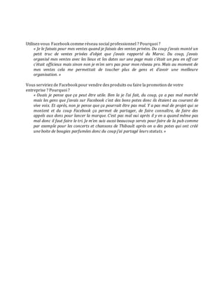 Utilisez-vous Facebook comme réseau social professionnel ? Pourquoi ?
« Je le faisais pour mes ventes quand je faisais des ventes privées. Du coup j’avais monté un
petit truc de ventes privées d’objet que j’avais rapporté du Maroc. Du coup, j’avais
organisé mes ventes avec les lieux et les dates sur une page mais c’était un peu en off car
c’était officieux mais sinon non je m’en sers pas pour mon réseau pro. Mais au moment de
mes ventes cela me permettait de toucher plus de gens et d’avoir une meilleure
organisation. »
Vous serviriez de Facebook pour vendre des produits ou faire la promotion de votre
entreprise ? Pourquoi ?
« Ouais je pense que ça peut être utile. Ben la je l’ai fait, du coup, ça a pas mal marché
mais les gens que j’avais sur Facebook c’est des bons potes donc ils étaient au courant de
vive voix. Et après, non je pense que ça pourrait être pas mal. Y a pas mal de projet qui se
montent et du coup Facebook ça permet de partager, de faire connaître, de faire des
appels aux dons pour lancer la marque. C’est pas mal oui après il y en a quand même pas
mal donc il faut faire le tri. Je m’en suis aussi beaucoup servis pour faire de la pub comme
par exemple pour les concerts et chansons de Thibault après on a des potes qui ont créé
une boite de bougies parfumées donc du coup j’ai partagé leurs statuts. »

 