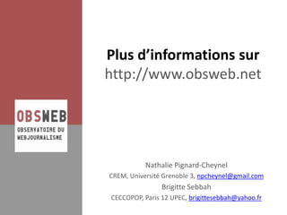 Plus d’informations sur
http://www.obsweb.net




           Nathalie Pignard-Cheynel
CREM, Université Grenoble 3, npcheynel@gmail.com
                Brigitte Sebbah
CECCOPOP, Paris 12 UPEC, brigittesebbah@yahoo.fr
 