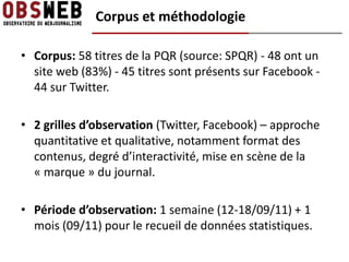 Corpus et méthodologie

• Corpus: 58 titres de la PQR (source: SPQR) - 48 ont un
  site web (83%) - 45 titres sont présents sur Facebook -
  44 sur Twitter.

• 2 grilles d’observation (Twitter, Facebook) – approche
  quantitative et qualitative, notamment format des
  contenus, degré d’interactivité, mise en scène de la
  « marque » du journal.

• Période d’observation: 1 semaine (12-18/09/11) + 1
  mois (09/11) pour le recueil de données statistiques.
 