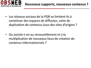 Nouveaux supports, nouveaux contenus ?


• Les réseaux sociaux de la PQR se limitent-ils à
  constituer des espaces de diffusion, voire de
  duplication de contenus issus des sites d’origine ?

• Ou assiste-t-on au renouvellement et à la
  multiplication de nouveaux lieux de création de
  contenus informationnels ?
 