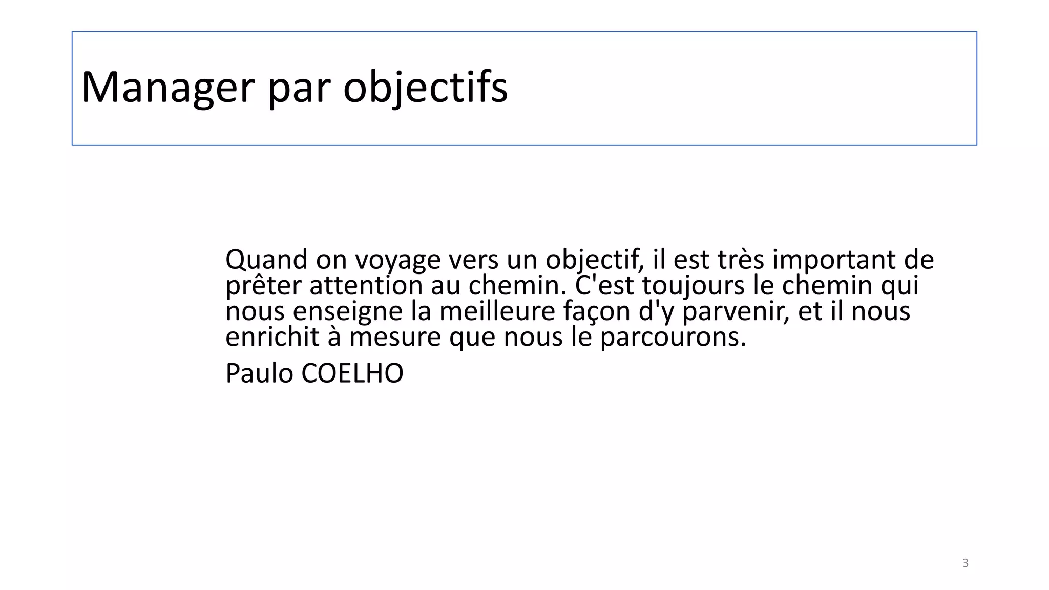 Manager par objectifs
3
Quand on voyage vers un objectif, il est très important de
prêter attention au chemin. C'est toujours le chemin qui
nous enseigne la meilleure façon d'y parvenir, et il nous
enrichit à mesure que nous le parcourons.
Paulo COELHO