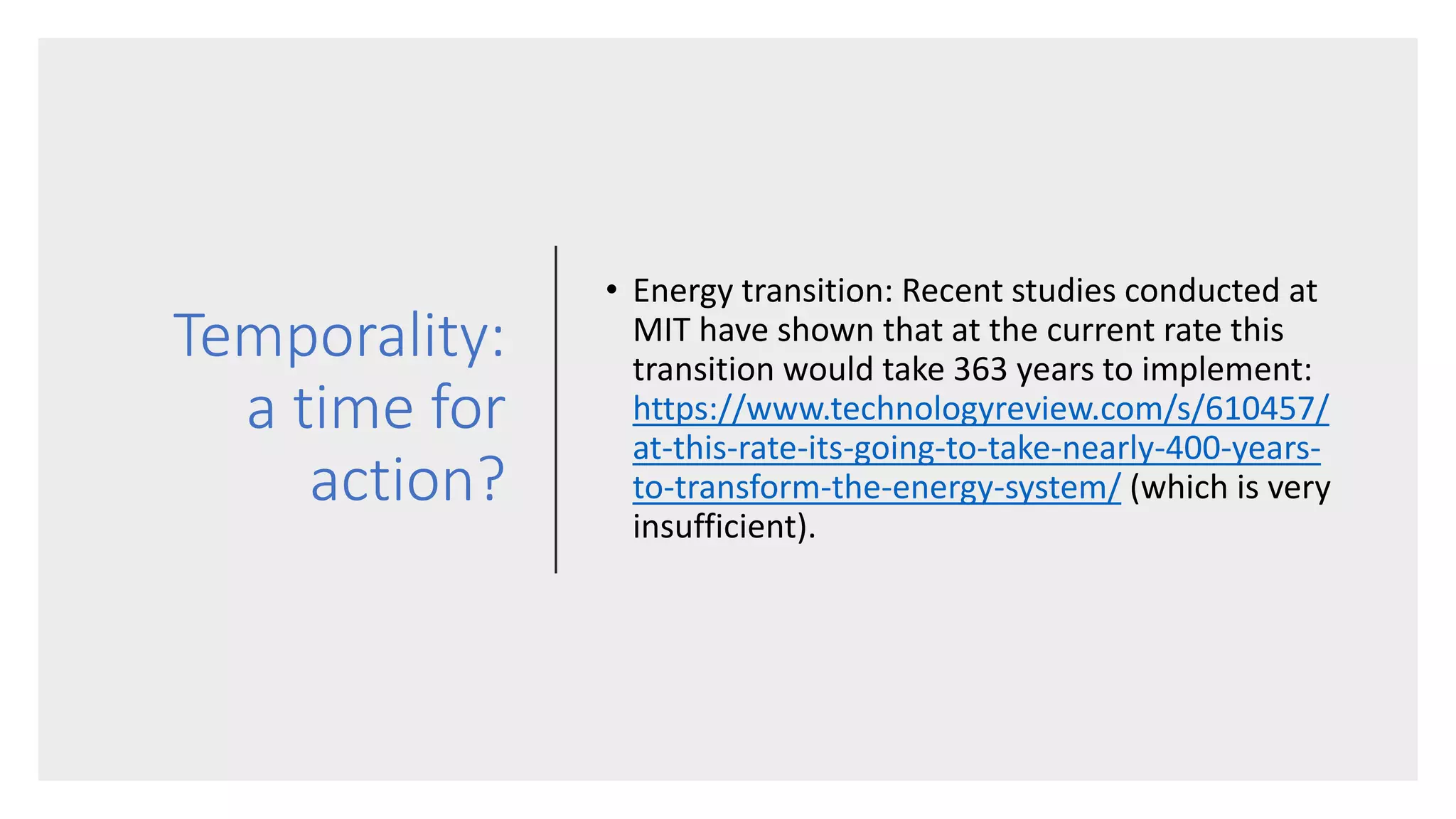 Temporality:
a time for
action?
• Energy transition: Recent studies conducted at
MIT have shown that at the current rate this
transition would take 363 years to implement:
https://www.technologyreview.com/s/610457/
at-this-rate-its-going-to-take-nearly-400-years-
to-transform-the-energy-system/ (which is very
insufficient).
 