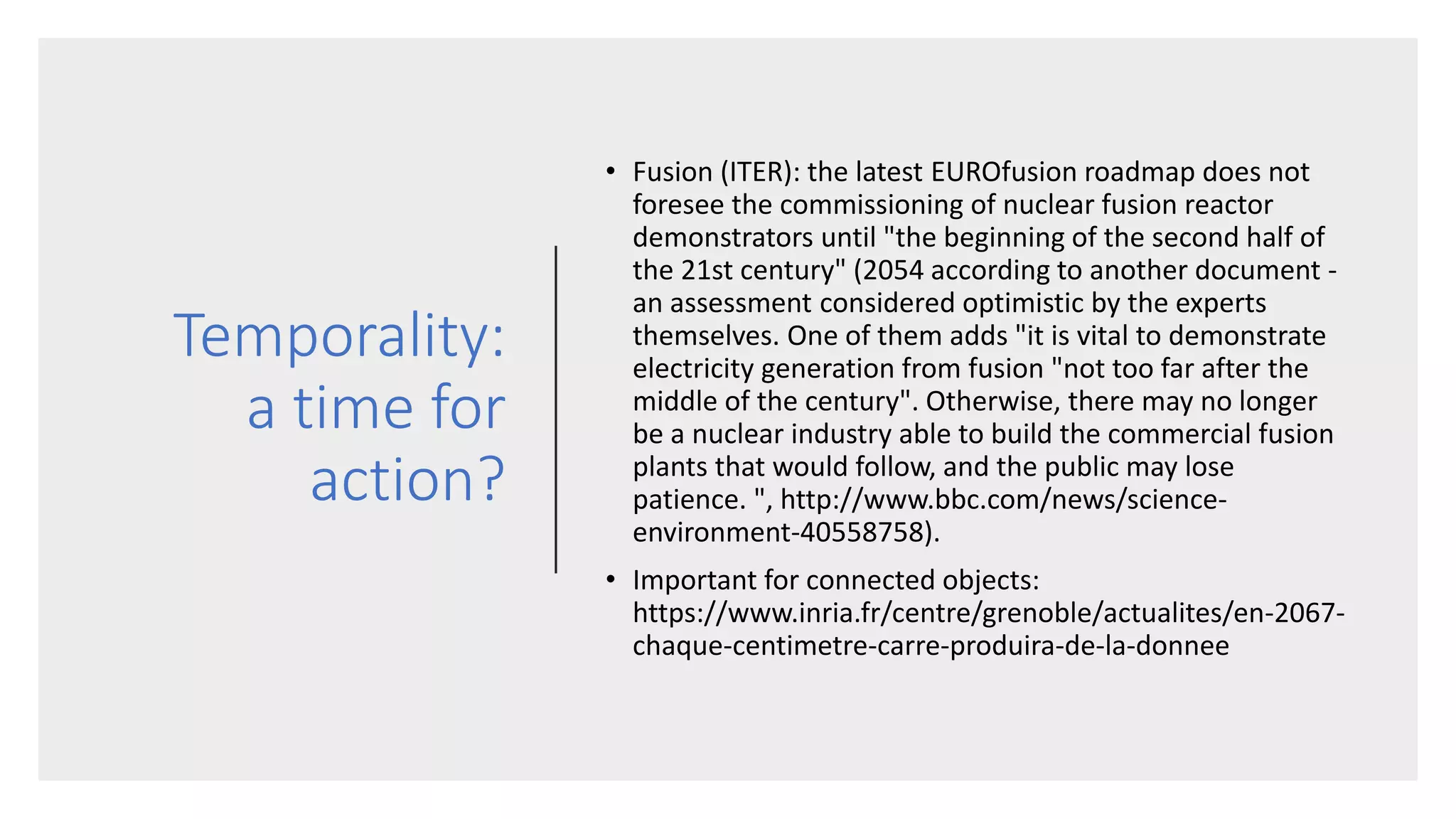 Temporality:
a time for
action?
• Fusion (ITER): the latest EUROfusion roadmap does not
foresee the commissioning of nuclear fusion reactor
demonstrators until "the beginning of the second half of
the 21st century" (2054 according to another document -
an assessment considered optimistic by the experts
themselves. One of them adds "it is vital to demonstrate
electricity generation from fusion "not too far after the
middle of the century". Otherwise, there may no longer
be a nuclear industry able to build the commercial fusion
plants that would follow, and the public may lose
patience. ", http://www.bbc.com/news/science-
environment-40558758).
• Important for connected objects:
https://www.inria.fr/centre/grenoble/actualites/en-2067-
chaque-centimetre-carre-produira-de-la-donnee
 