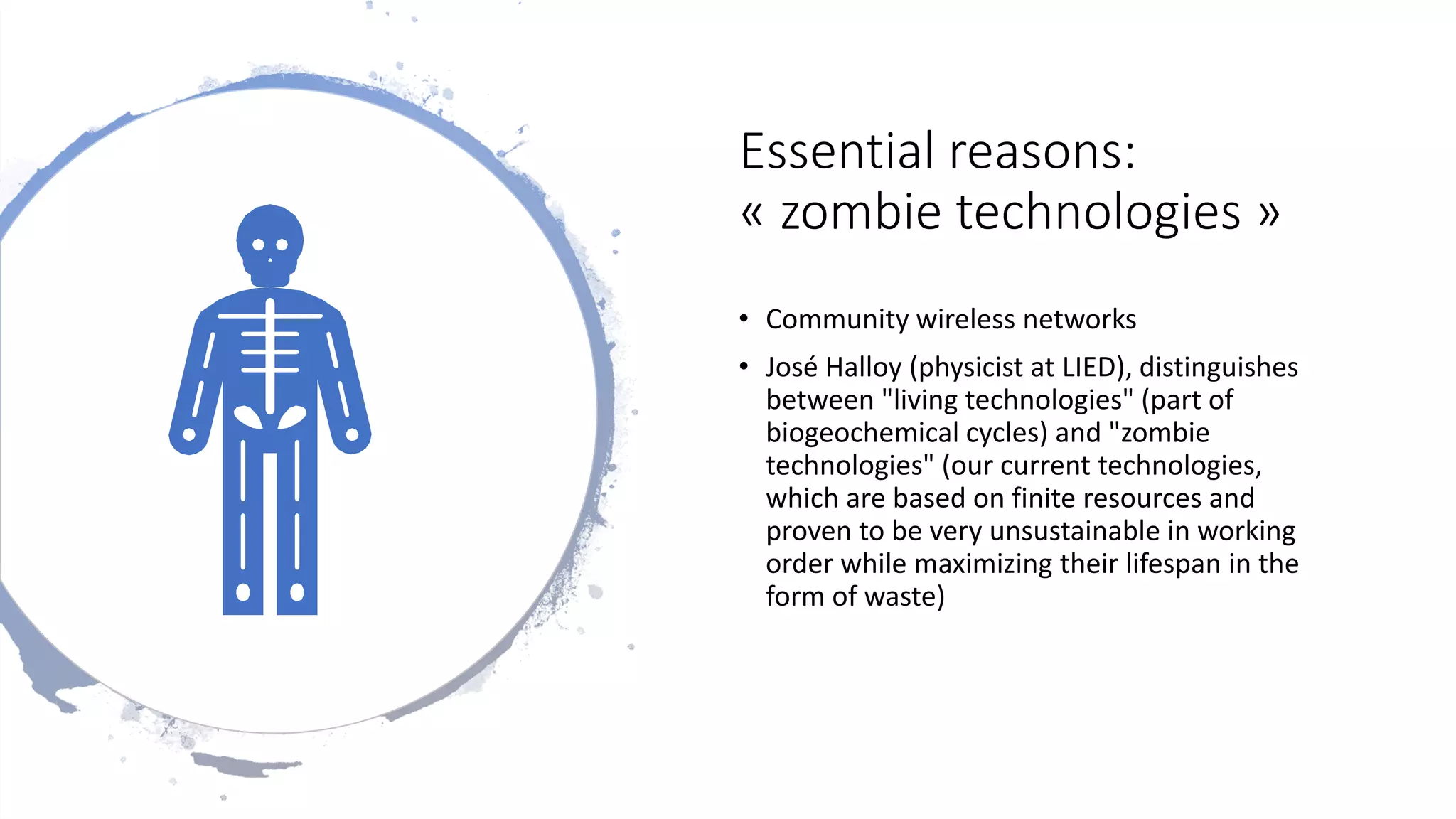 Essential reasons:
« zombie technologies »
• Community wireless networks
• José Halloy (physicist at LIED), distinguishes
between "living technologies" (part of
biogeochemical cycles) and "zombie
technologies" (our current technologies,
which are based on finite resources and
proven to be very unsustainable in working
order while maximizing their lifespan in the
form of waste)
 